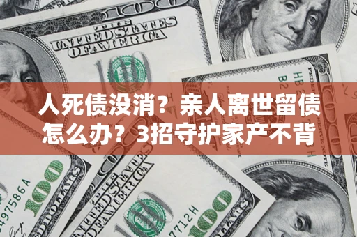 北京人死债没消？亲人离世留债怎么办？3招守护家产不背锅