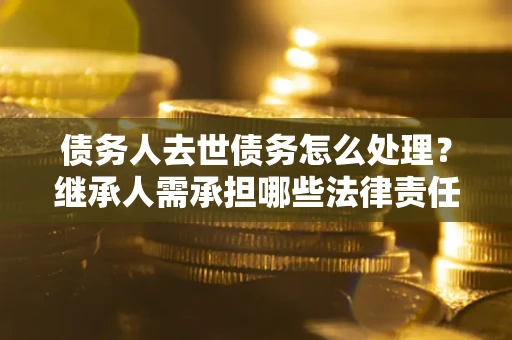 北京债务人去世债务怎么处理？继承人需承担哪些法律责任？